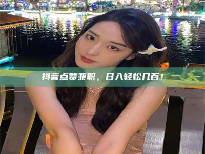 和县抖音点赞兼职，日入轻松几百！