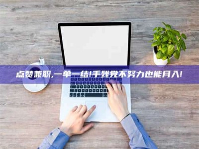 和县点赞兼职,一单一结!手残党不努力也能月入!